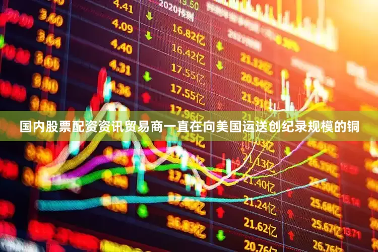 国内股票配资资讯贸易商一直在向美国运送创纪录规模的铜