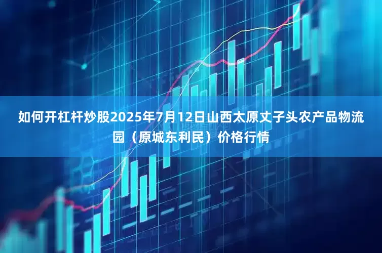 如何开杠杆炒股2025年7月12日山西太原丈子头农产品物流园（原城东利民）价格行情
