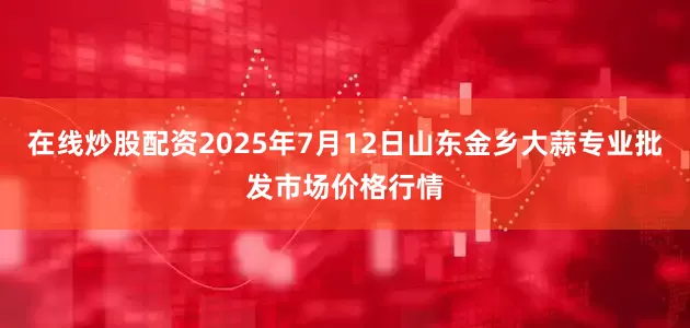在线炒股配资2025年7月12日山东金乡大蒜专业批发市场价格行情