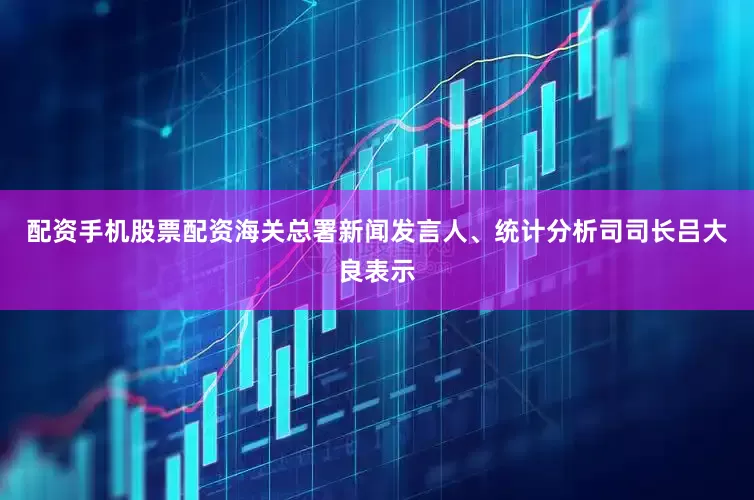 配资手机股票配资海关总署新闻发言人、统计分析司司长吕大良表示
