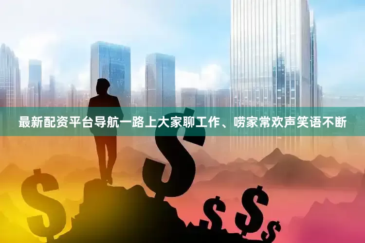 最新配资平台导航一路上大家聊工作、唠家常欢声笑语不断