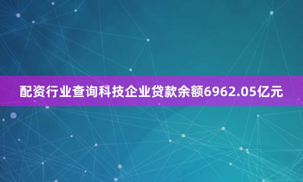 配资行业查询科技企业贷款余额6962.05亿元