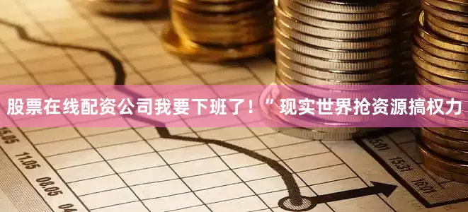 股票在线配资公司我要下班了！”现实世界抢资源搞权力