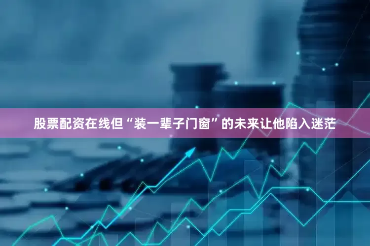 股票配资在线但“装一辈子门窗”的未来让他陷入迷茫